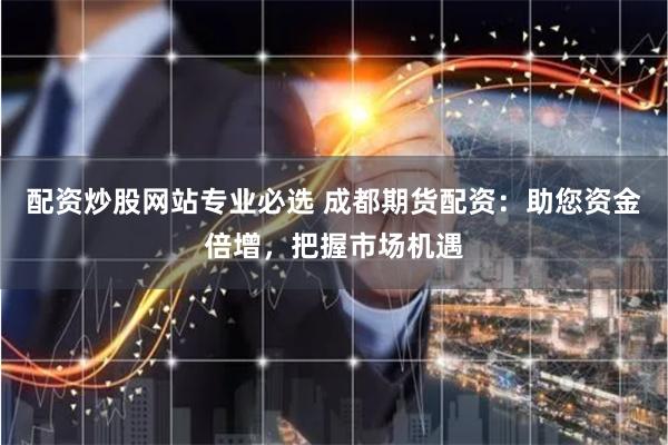 配资炒股网站专业必选 成都期货配资：助您资金倍增，把握市场机遇