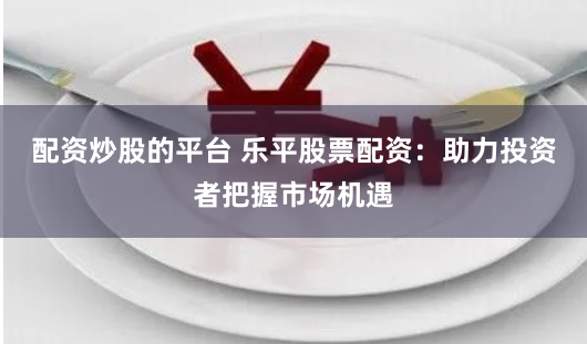 配资炒股的平台 乐平股票配资：助力投资者把握市场机遇