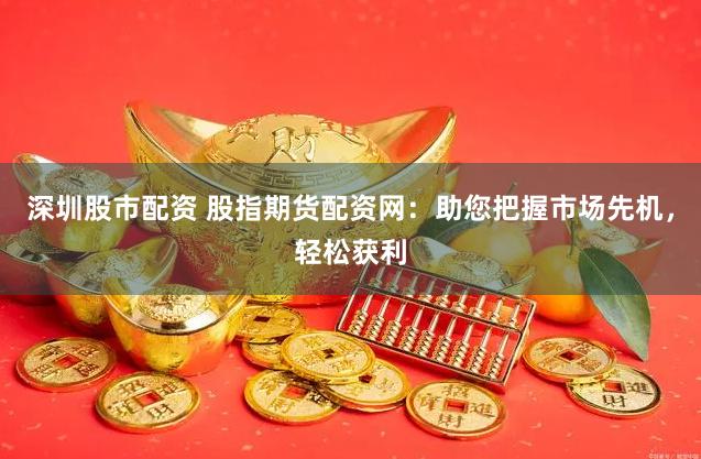 深圳股市配资 股指期货配资网：助您把握市场先机，轻松获利